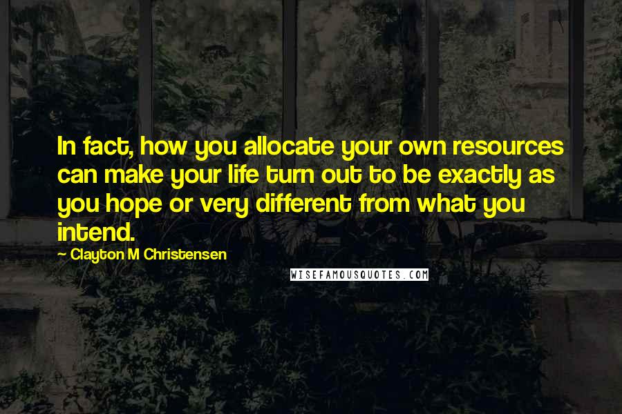 Clayton M Christensen Quotes: In fact, how you allocate your own resources can make your life turn out to be exactly as you hope or very different from what you intend.