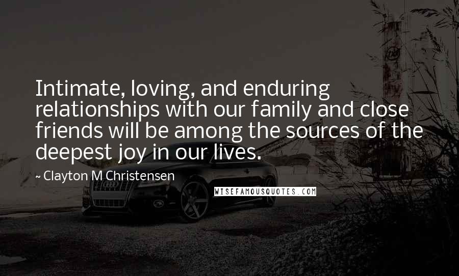 Clayton M Christensen Quotes: Intimate, loving, and enduring relationships with our family and close friends will be among the sources of the deepest joy in our lives.