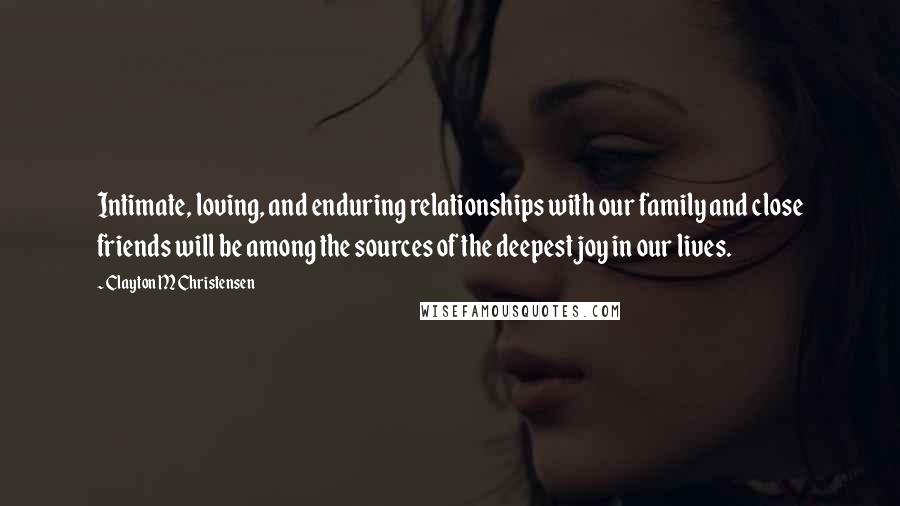 Clayton M Christensen Quotes: Intimate, loving, and enduring relationships with our family and close friends will be among the sources of the deepest joy in our lives.