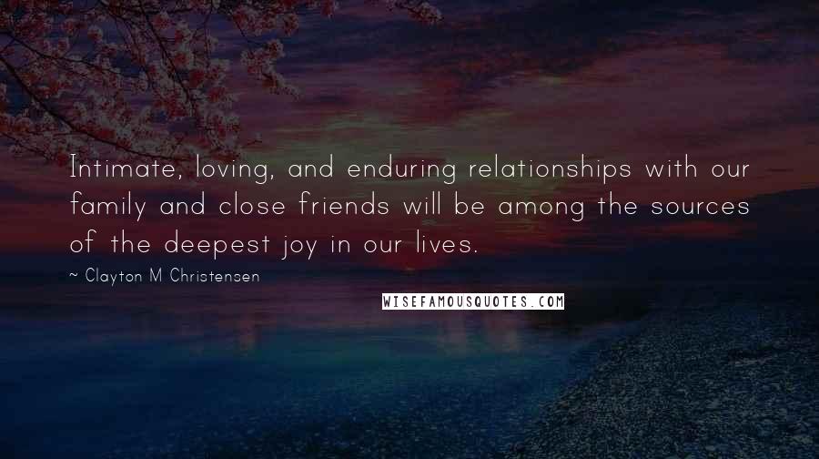 Clayton M Christensen Quotes: Intimate, loving, and enduring relationships with our family and close friends will be among the sources of the deepest joy in our lives.