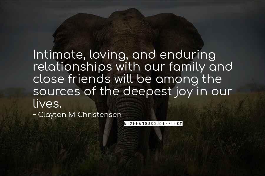 Clayton M Christensen Quotes: Intimate, loving, and enduring relationships with our family and close friends will be among the sources of the deepest joy in our lives.