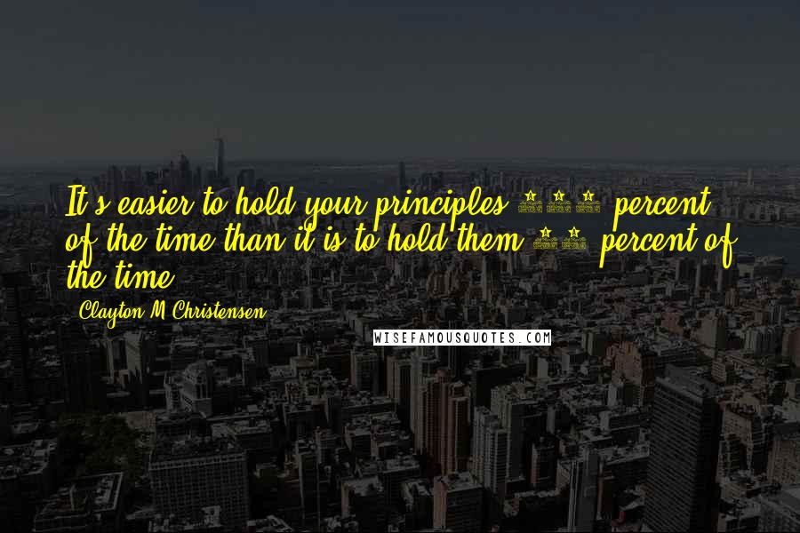 Clayton M Christensen Quotes: It's easier to hold your principles 100 percent of the time than it is to hold them 98 percent of the time.