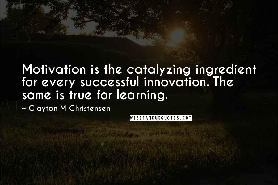 Clayton M Christensen Quotes: Motivation is the catalyzing ingredient for every successful innovation. The same is true for learning.