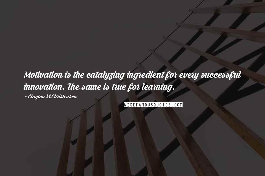 Clayton M Christensen Quotes: Motivation is the catalyzing ingredient for every successful innovation. The same is true for learning.