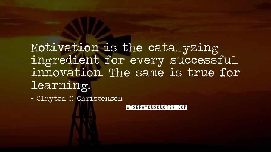 Clayton M Christensen Quotes: Motivation is the catalyzing ingredient for every successful innovation. The same is true for learning.