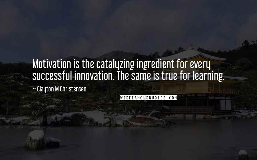 Clayton M Christensen Quotes: Motivation is the catalyzing ingredient for every successful innovation. The same is true for learning.