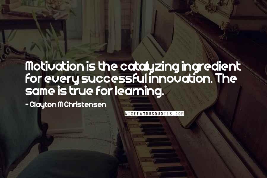 Clayton M Christensen Quotes: Motivation is the catalyzing ingredient for every successful innovation. The same is true for learning.