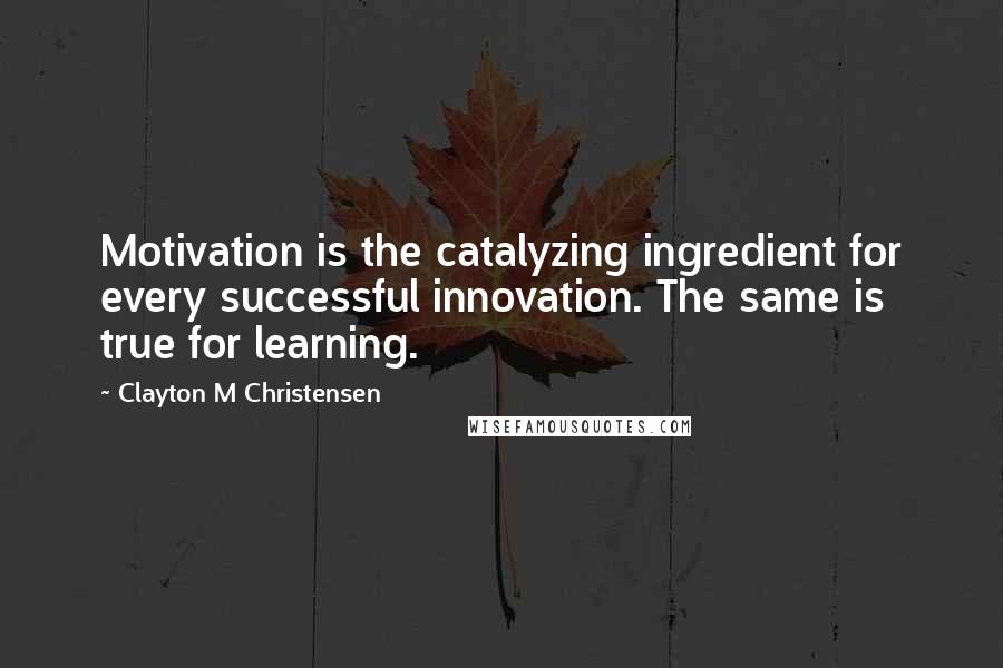 Clayton M Christensen Quotes: Motivation is the catalyzing ingredient for every successful innovation. The same is true for learning.