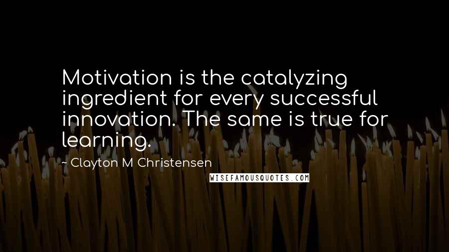 Clayton M Christensen Quotes: Motivation is the catalyzing ingredient for every successful innovation. The same is true for learning.