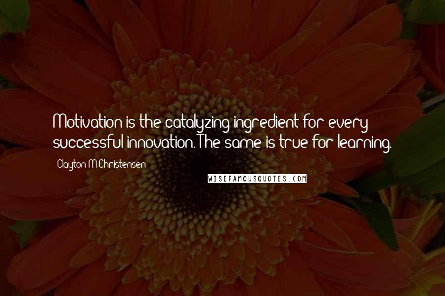 Clayton M Christensen Quotes: Motivation is the catalyzing ingredient for every successful innovation. The same is true for learning.