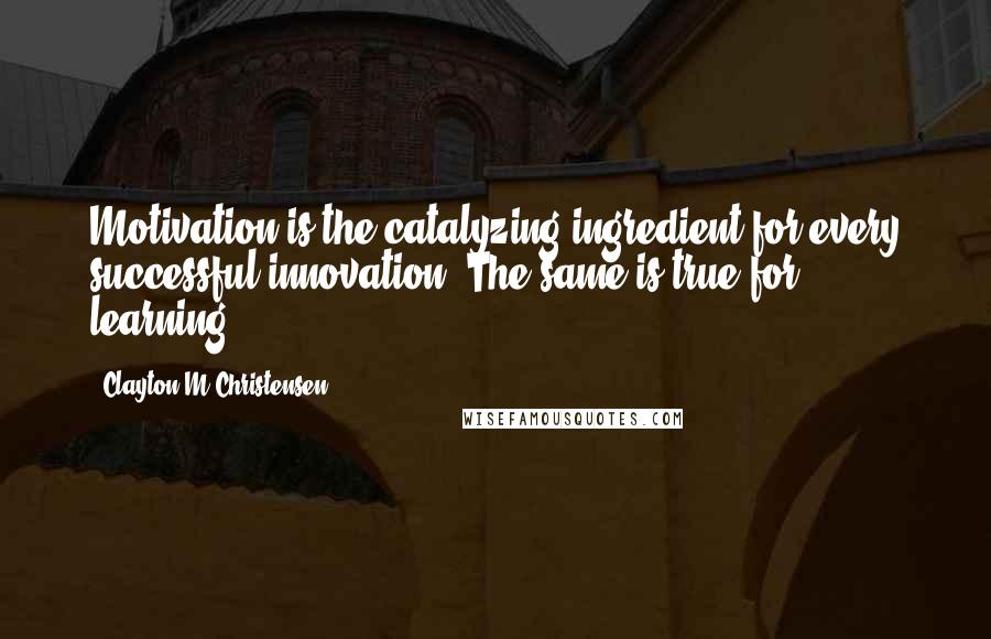 Clayton M Christensen Quotes: Motivation is the catalyzing ingredient for every successful innovation. The same is true for learning.