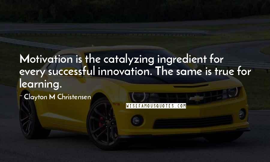 Clayton M Christensen Quotes: Motivation is the catalyzing ingredient for every successful innovation. The same is true for learning.