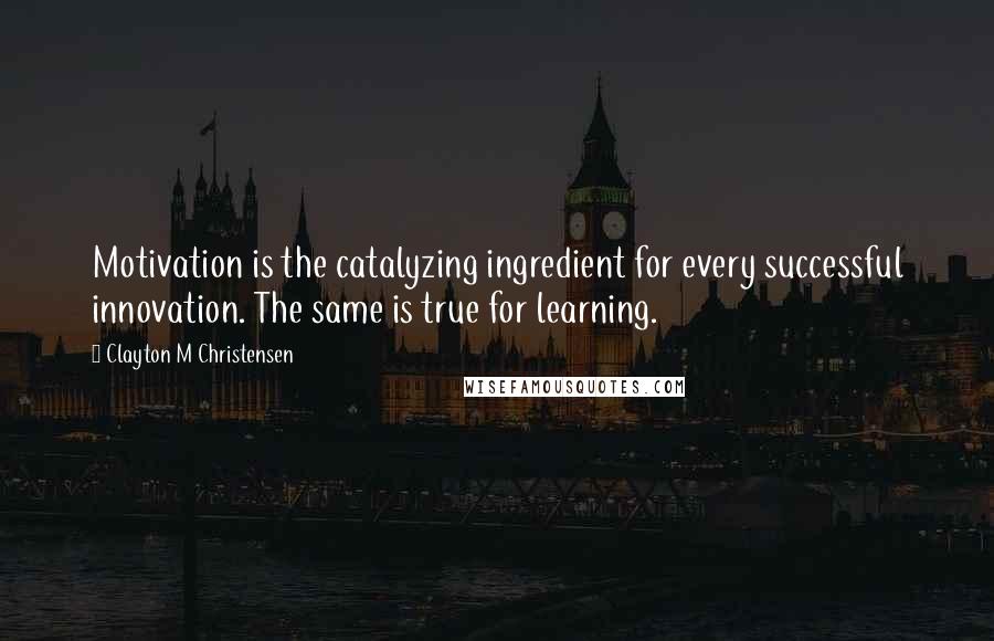 Clayton M Christensen Quotes: Motivation is the catalyzing ingredient for every successful innovation. The same is true for learning.