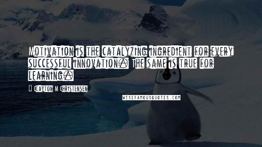 Clayton M Christensen Quotes: Motivation is the catalyzing ingredient for every successful innovation. The same is true for learning.