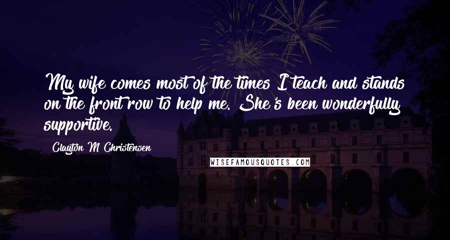 Clayton M Christensen Quotes: My wife comes most of the times I teach and stands on the front row to help me. She's been wonderfully supportive.