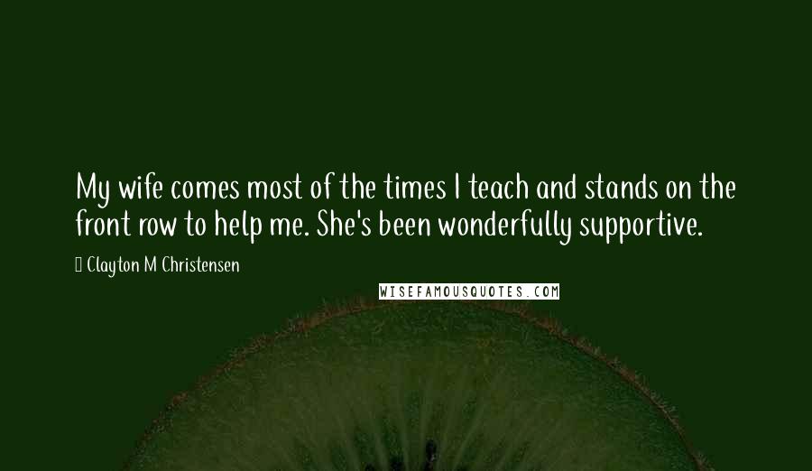 Clayton M Christensen Quotes: My wife comes most of the times I teach and stands on the front row to help me. She's been wonderfully supportive.