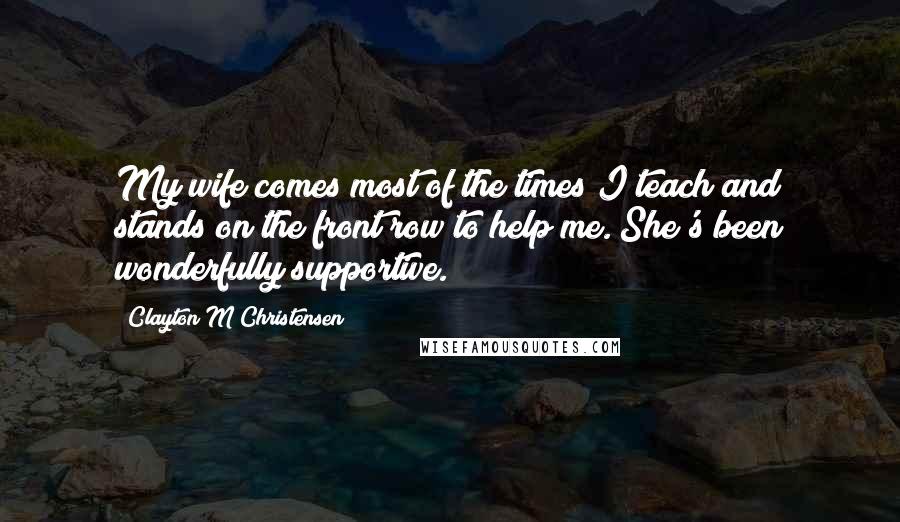 Clayton M Christensen Quotes: My wife comes most of the times I teach and stands on the front row to help me. She's been wonderfully supportive.