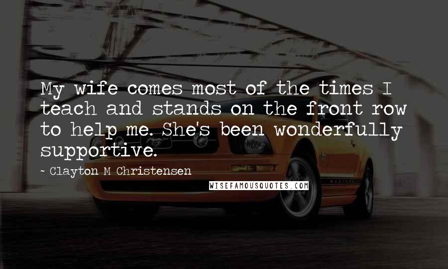 Clayton M Christensen Quotes: My wife comes most of the times I teach and stands on the front row to help me. She's been wonderfully supportive.