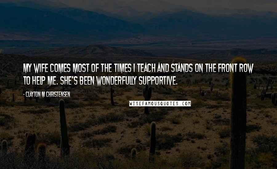 Clayton M Christensen Quotes: My wife comes most of the times I teach and stands on the front row to help me. She's been wonderfully supportive.