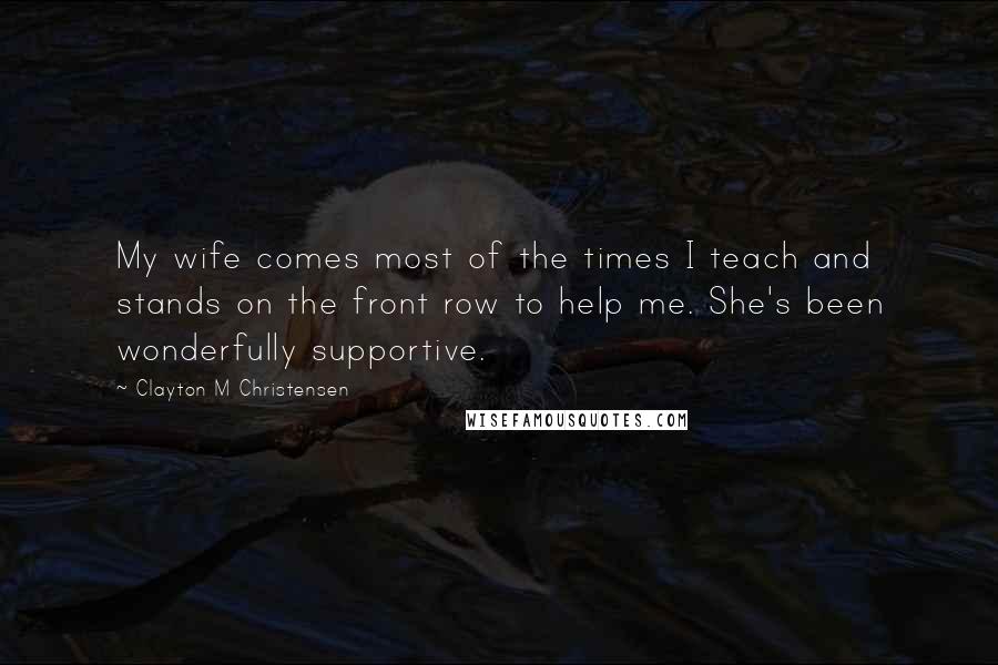 Clayton M Christensen Quotes: My wife comes most of the times I teach and stands on the front row to help me. She's been wonderfully supportive.