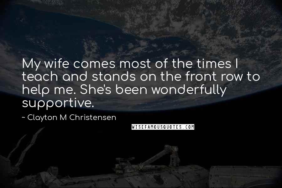 Clayton M Christensen Quotes: My wife comes most of the times I teach and stands on the front row to help me. She's been wonderfully supportive.