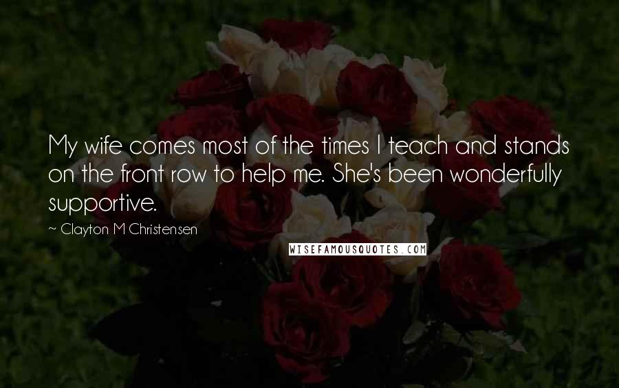 Clayton M Christensen Quotes: My wife comes most of the times I teach and stands on the front row to help me. She's been wonderfully supportive.