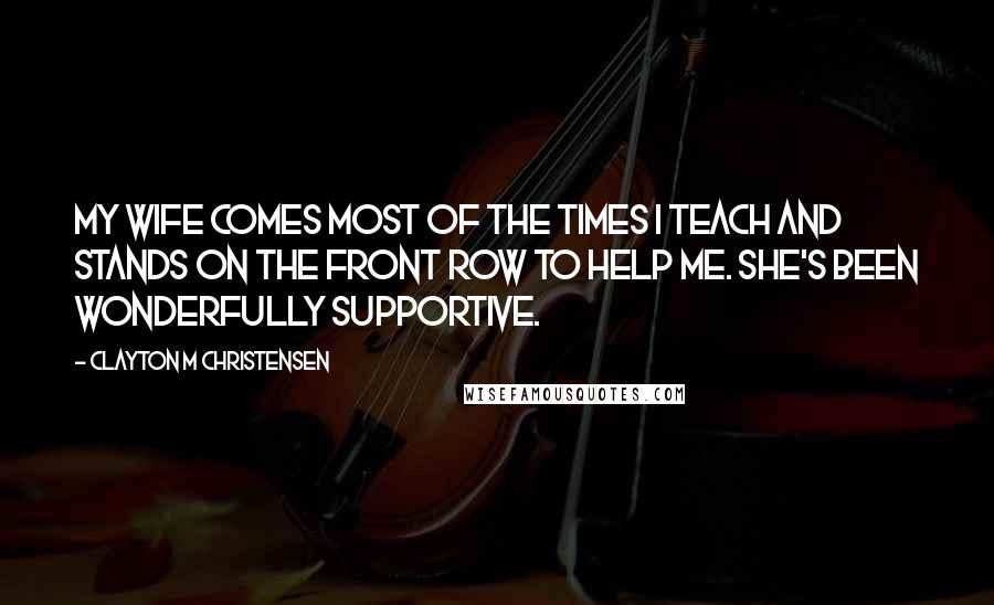 Clayton M Christensen Quotes: My wife comes most of the times I teach and stands on the front row to help me. She's been wonderfully supportive.