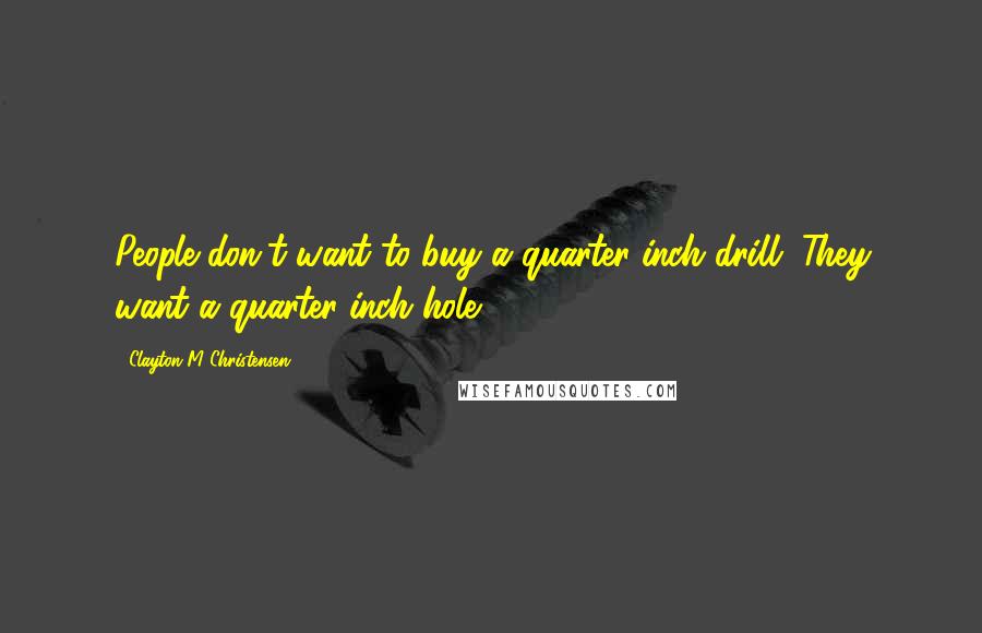 Clayton M Christensen Quotes: People don't want to buy a quarter-inch drill. They want a quarter-inch hole.