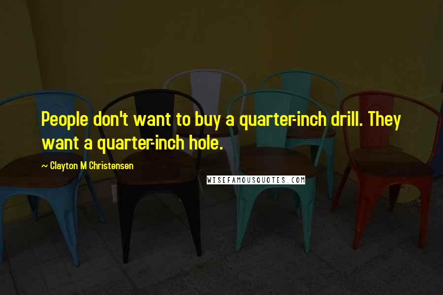 Clayton M Christensen Quotes: People don't want to buy a quarter-inch drill. They want a quarter-inch hole.