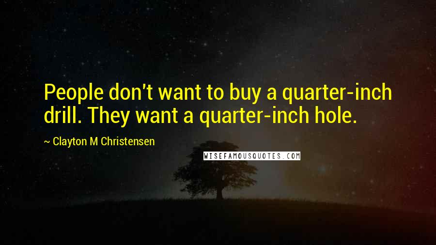 Clayton M Christensen Quotes: People don't want to buy a quarter-inch drill. They want a quarter-inch hole.