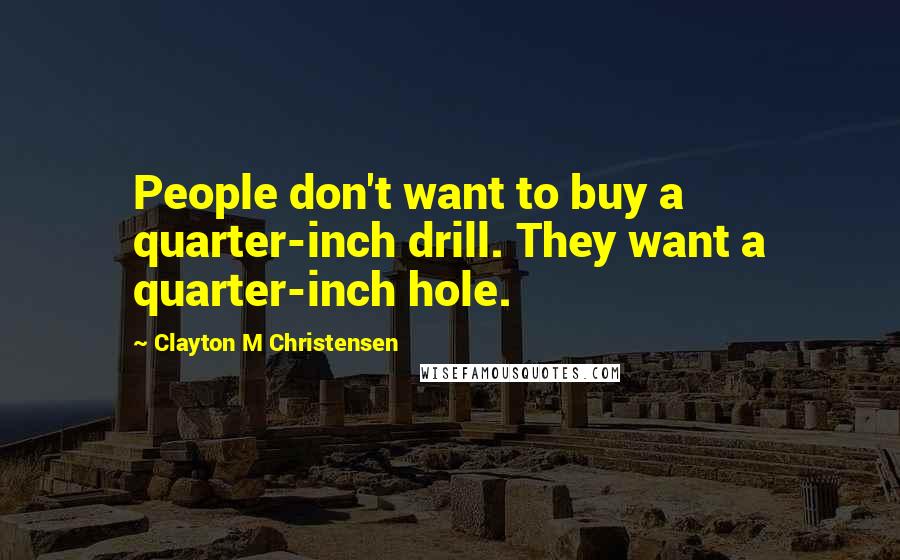 Clayton M Christensen Quotes: People don't want to buy a quarter-inch drill. They want a quarter-inch hole.