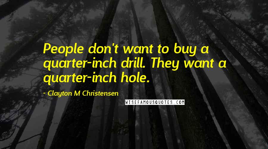 Clayton M Christensen Quotes: People don't want to buy a quarter-inch drill. They want a quarter-inch hole.