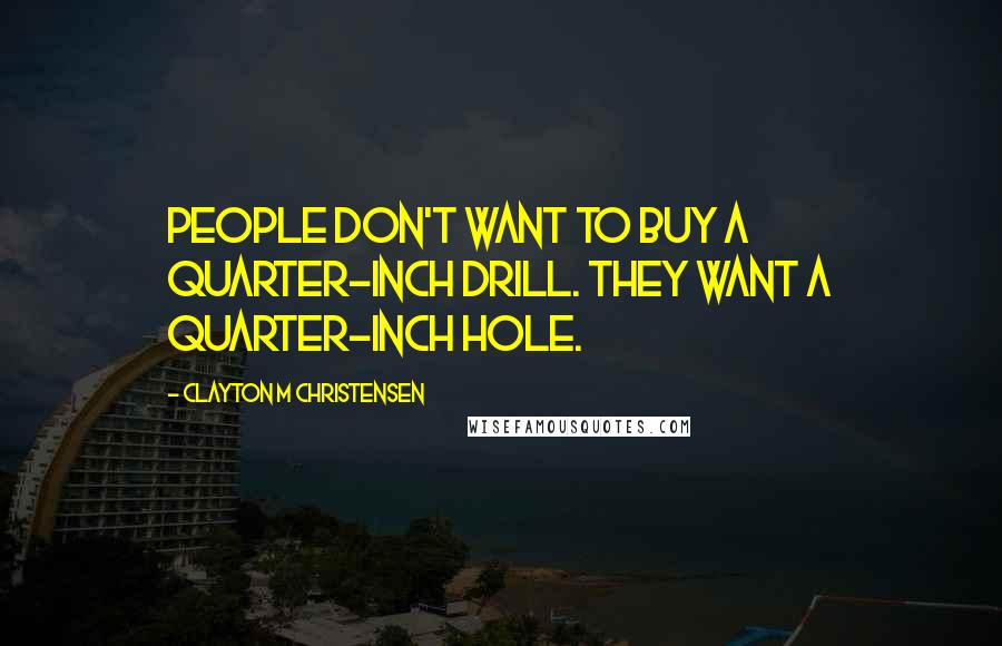 Clayton M Christensen Quotes: People don't want to buy a quarter-inch drill. They want a quarter-inch hole.