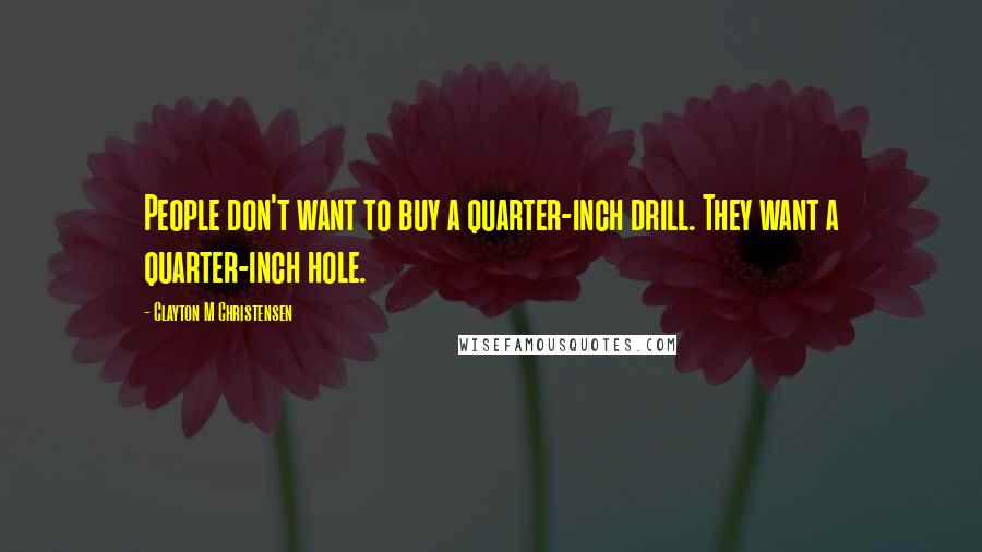 Clayton M Christensen Quotes: People don't want to buy a quarter-inch drill. They want a quarter-inch hole.