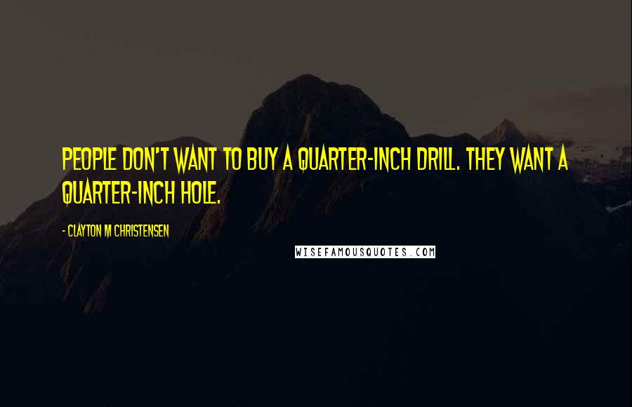 Clayton M Christensen Quotes: People don't want to buy a quarter-inch drill. They want a quarter-inch hole.