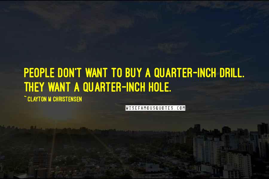 Clayton M Christensen Quotes: People don't want to buy a quarter-inch drill. They want a quarter-inch hole.