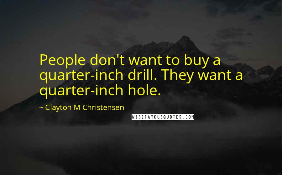 Clayton M Christensen Quotes: People don't want to buy a quarter-inch drill. They want a quarter-inch hole.