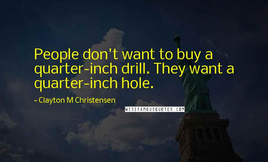 Clayton M Christensen Quotes: People don't want to buy a quarter-inch drill. They want a quarter-inch hole.