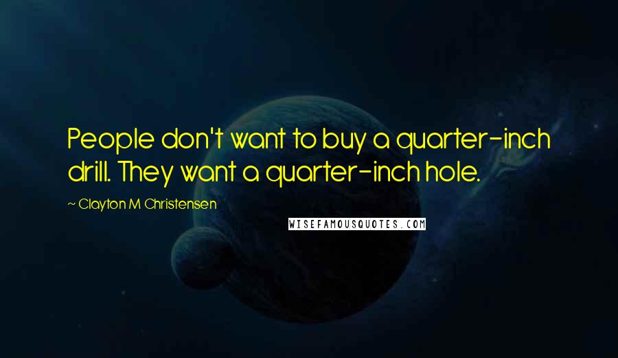 Clayton M Christensen Quotes: People don't want to buy a quarter-inch drill. They want a quarter-inch hole.