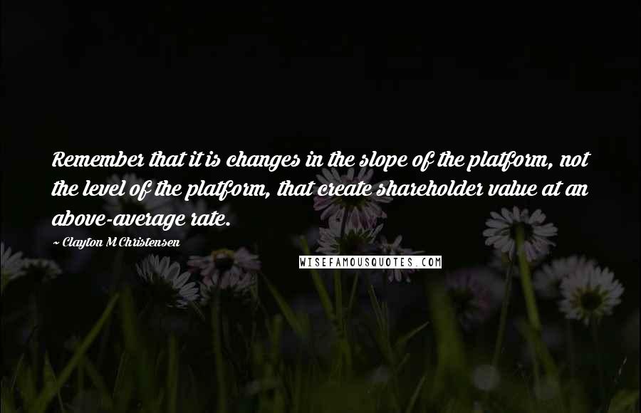 Clayton M Christensen Quotes: Remember that it is changes in the slope of the platform, not the level of the platform, that create shareholder value at an above-average rate.