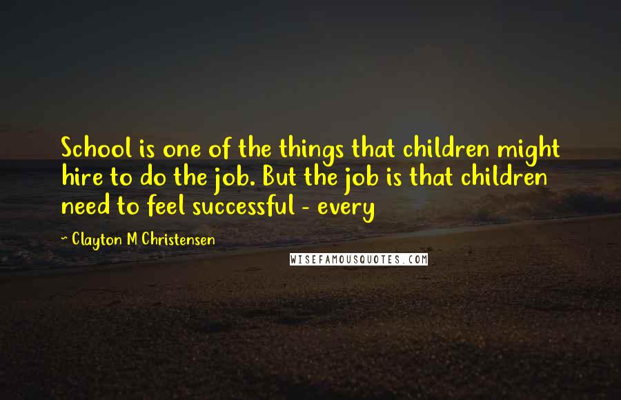 Clayton M Christensen Quotes: School is one of the things that children might hire to do the job. But the job is that children need to feel successful - every