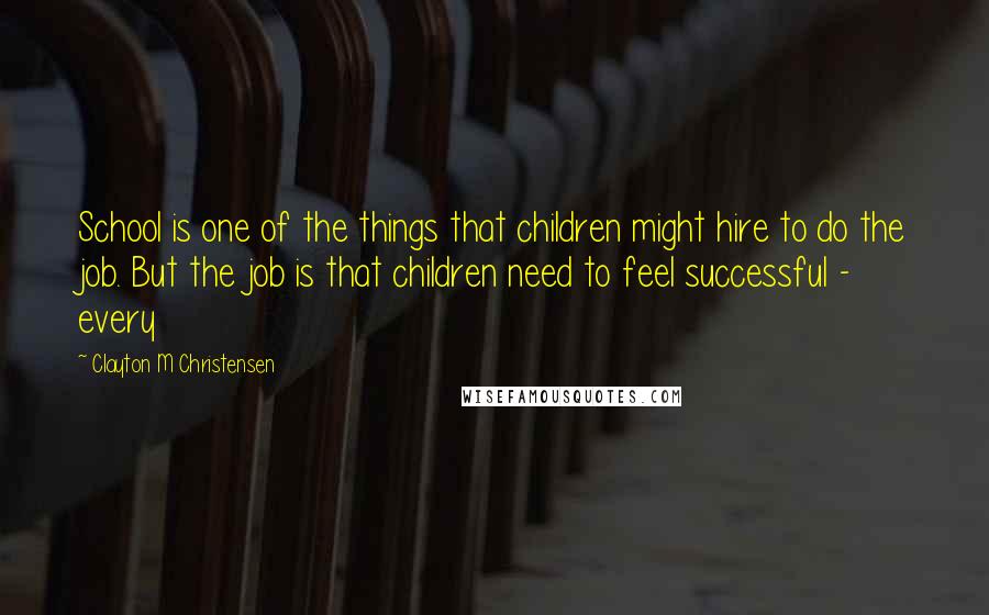 Clayton M Christensen Quotes: School is one of the things that children might hire to do the job. But the job is that children need to feel successful - every