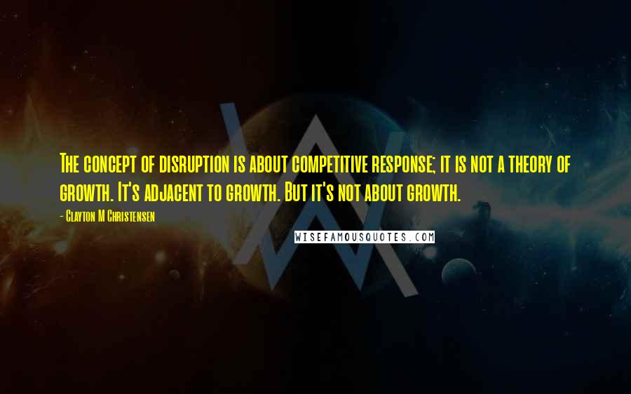 Clayton M Christensen Quotes: The concept of disruption is about competitive response; it is not a theory of growth. It's adjacent to growth. But it's not about growth.