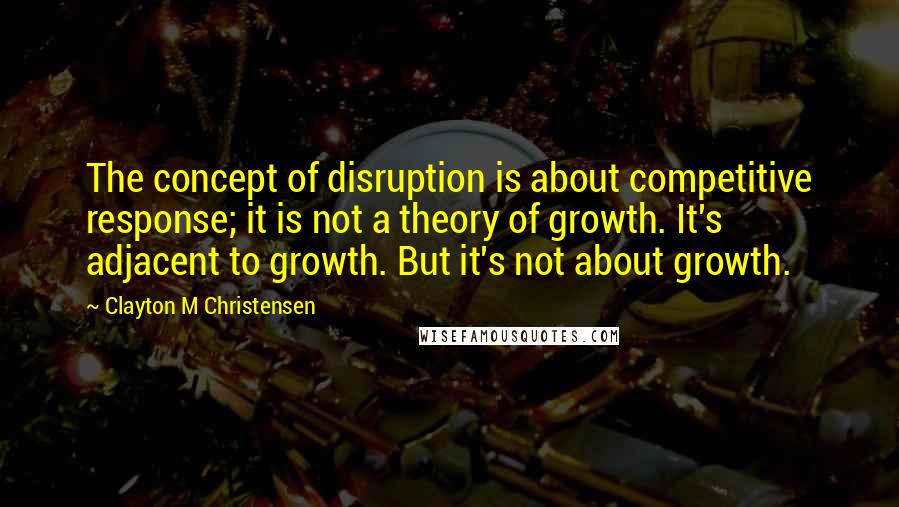 Clayton M Christensen Quotes: The concept of disruption is about competitive response; it is not a theory of growth. It's adjacent to growth. But it's not about growth.