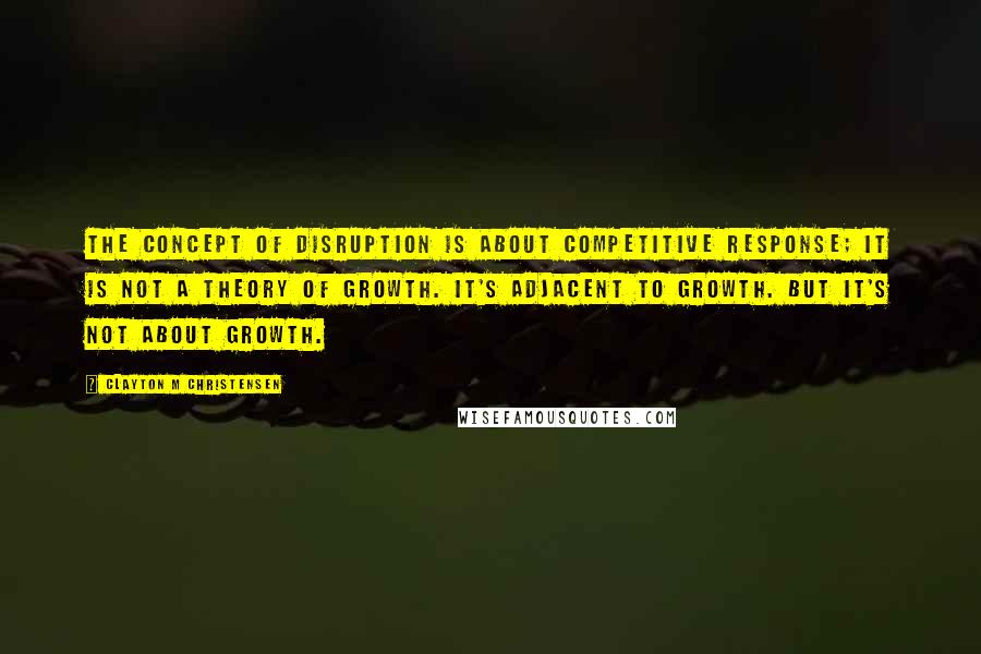 Clayton M Christensen Quotes: The concept of disruption is about competitive response; it is not a theory of growth. It's adjacent to growth. But it's not about growth.