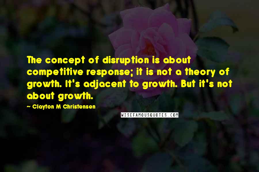 Clayton M Christensen Quotes: The concept of disruption is about competitive response; it is not a theory of growth. It's adjacent to growth. But it's not about growth.