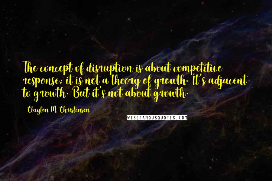 Clayton M Christensen Quotes: The concept of disruption is about competitive response; it is not a theory of growth. It's adjacent to growth. But it's not about growth.