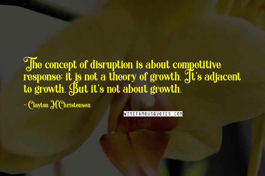 Clayton M Christensen Quotes: The concept of disruption is about competitive response; it is not a theory of growth. It's adjacent to growth. But it's not about growth.