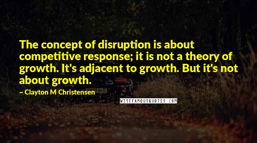 Clayton M Christensen Quotes: The concept of disruption is about competitive response; it is not a theory of growth. It's adjacent to growth. But it's not about growth.