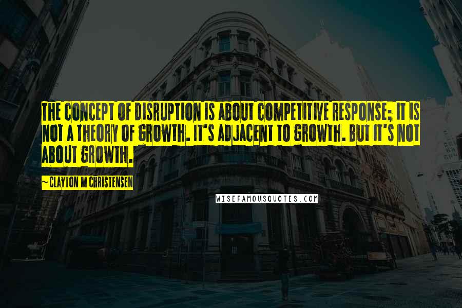 Clayton M Christensen Quotes: The concept of disruption is about competitive response; it is not a theory of growth. It's adjacent to growth. But it's not about growth.